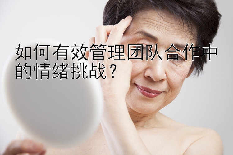 如何有效管理团队合作中的情绪挑战？