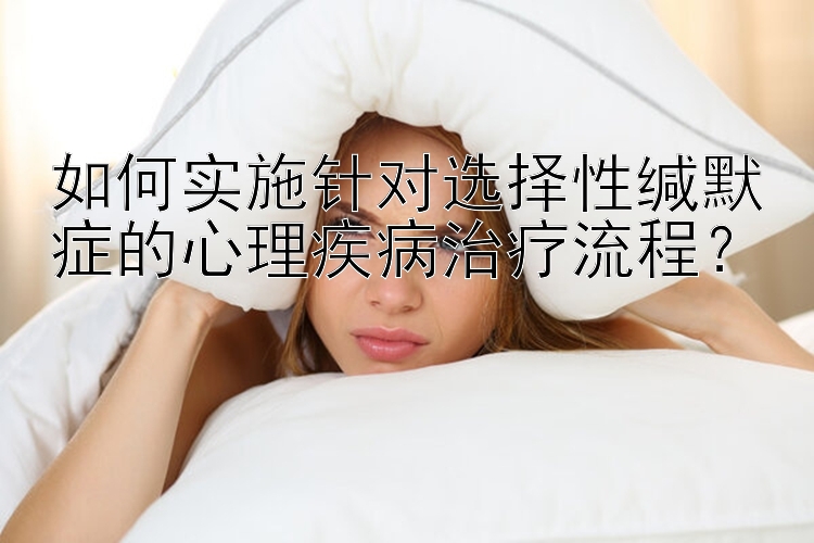 如何实施针对选择性缄默症的心理疾病治疗流程？