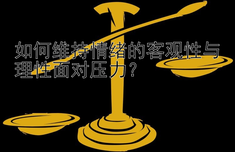 如何维持情绪的客观性与理性面对压力？