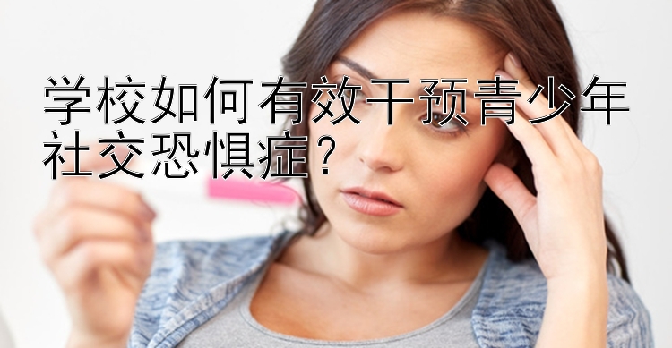 学校如何有效干预青少年社交恐惧症？