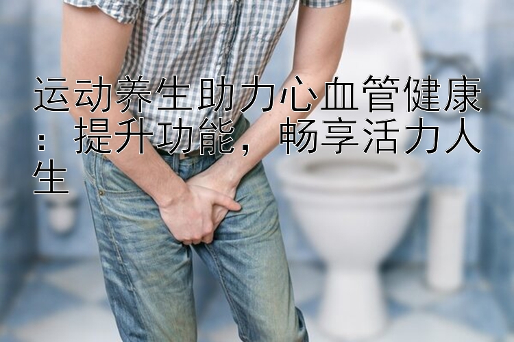 运动养生助力心血管健康：提升功能，畅享活力人生