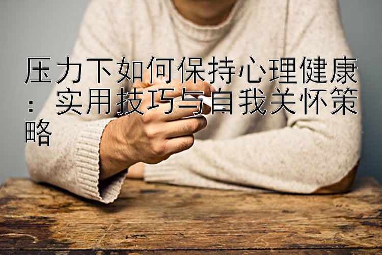 压力下如何保持心理健康：实用技巧与自我关怀策略